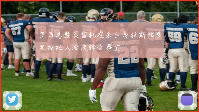 罗马总监莫雷托在米兰与拉斯帕多里经纪人洽谈转会事宜