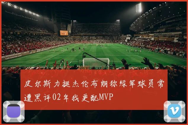 皮尔斯力挺杰伦布朗称绿军球员常遭黑评02年我更配MVP