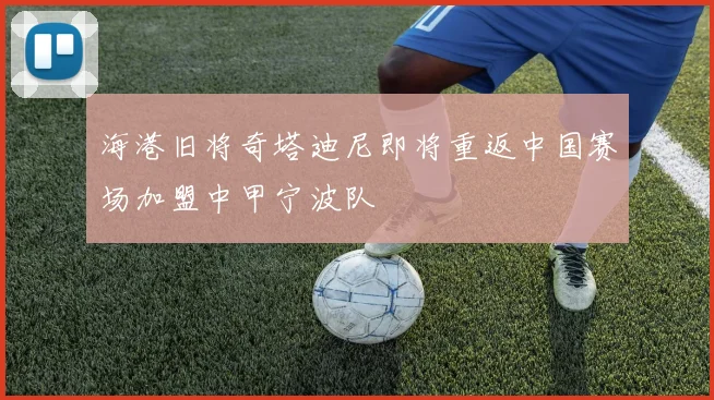 海港旧将奇塔迪尼即将重返中国赛场加盟中甲宁波队