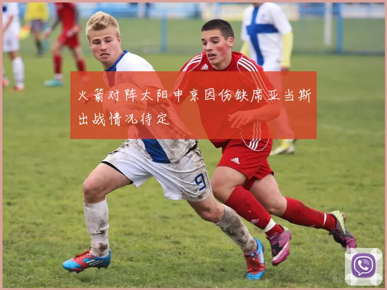 火箭对阵太阳申京因伤缺席亚当斯出战情况待定