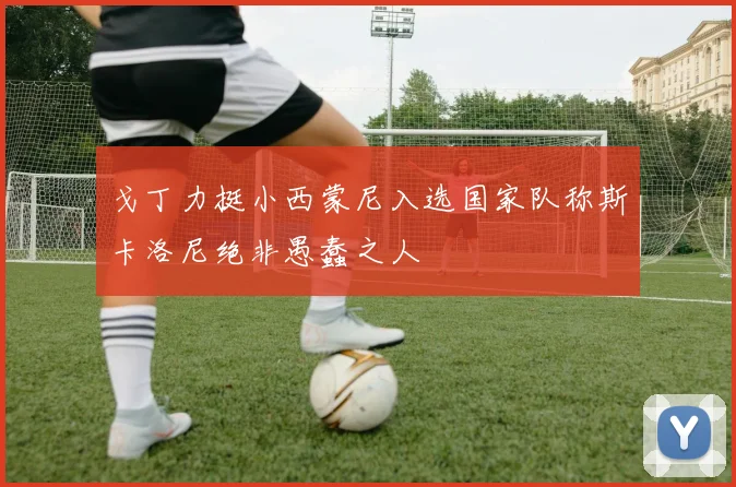 戈丁力挺小西蒙尼入选国家队称斯卡洛尼绝非愚蠢之人