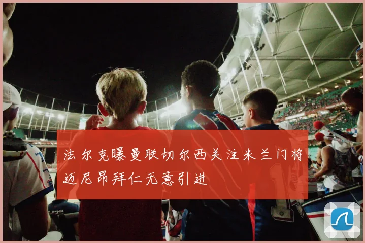 法尔克曝曼联切尔西关注米兰门将迈尼昂拜仁无意引进