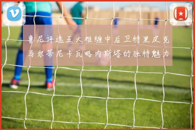 鲁尼评选五大难缠中后卫特里皮克马尔蒂尼卡瓦略内斯塔的独特魅力与挑战