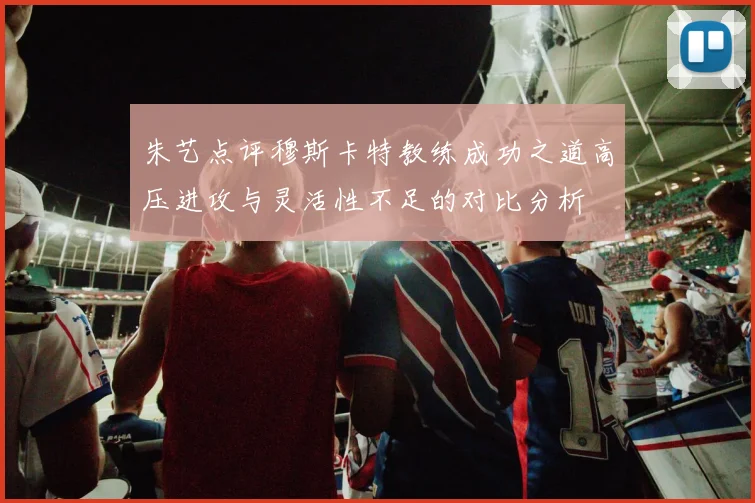 朱艺点评穆斯卡特教练成功之道高压进攻与灵活性不足的对比分析