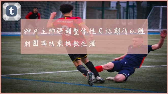 神户主帅强调整体性目标期待以胜利圆满结束执教生涯