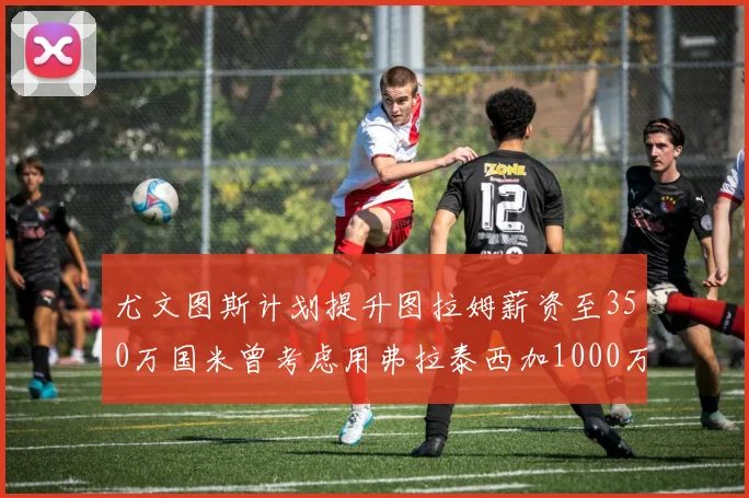 尤文图斯计划提升图拉姆薪资至350万国米曾考虑用弗拉泰西加1000万交易