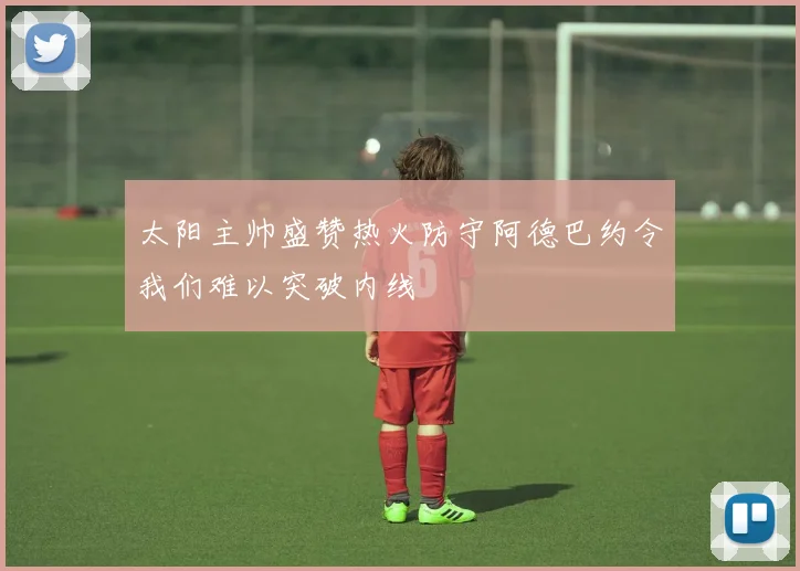 太阳主帅盛赞热火防守阿德巴约令我们难以突破内线