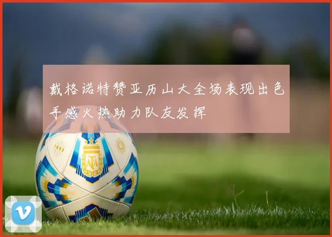戴格诺特赞亚历山大全场表现出色手感火热助力队友发挥