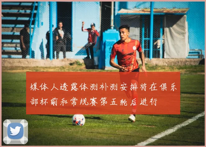 媒体人透露体测补测安排将在俱乐部杯前和常规赛第五轮后进行