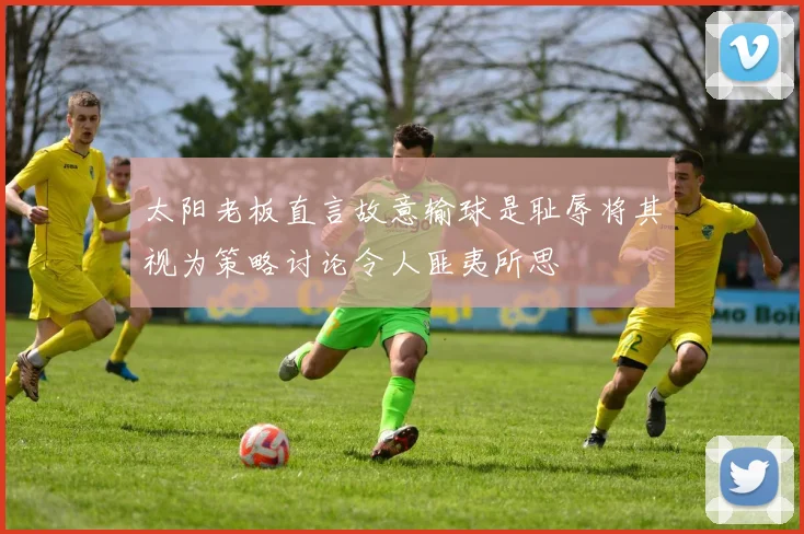 太阳老板直言故意输球是耻辱将其视为策略讨论令人匪夷所思