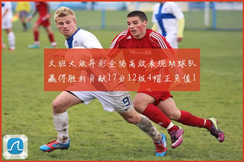 文班大放异彩全场高效表现助球队赢得胜利贡献17分12板4帽正负值11
