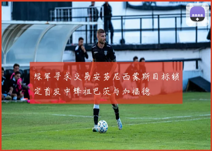 绿军寻求交易安芬尼西蒙斯目标锁定首发中锋祖巴茨与加福德