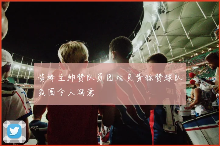黄蜂主帅赞队员团结负责称赞球队氛围令人满意