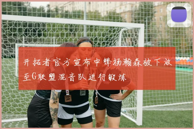 开拓者官方宣布中锋杨瀚森被下放至G联盟混音队进行锻炼