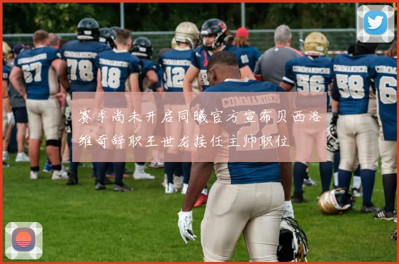 赛季尚未开启同曦官方宣布贝西洛维奇辞职王世龙接任主帅职位