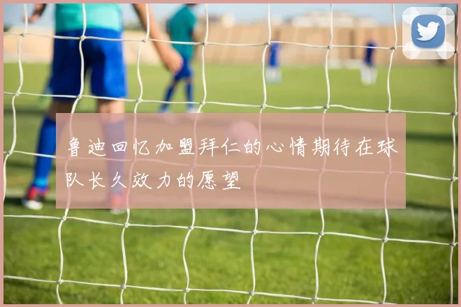 鲁迪回忆加盟拜仁的心情期待在球队长久效力的愿望