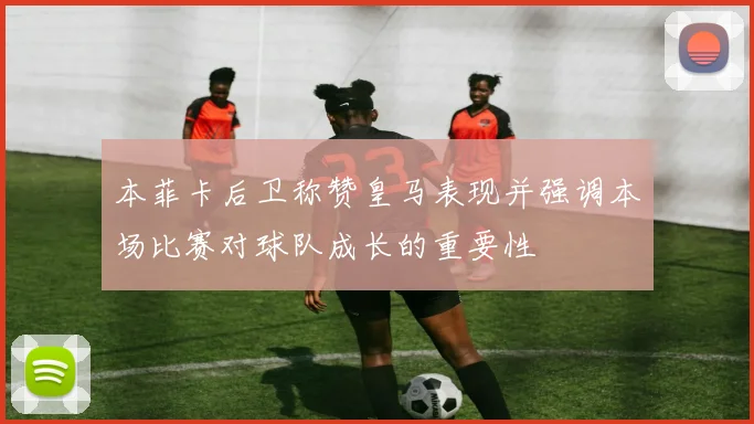 本菲卡后卫称赞皇马表现并强调本场比赛对球队成长的重要性