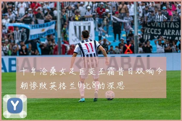 十年沧桑女足巨变王霜昔日双响今朝惨败英格兰0比8的深思