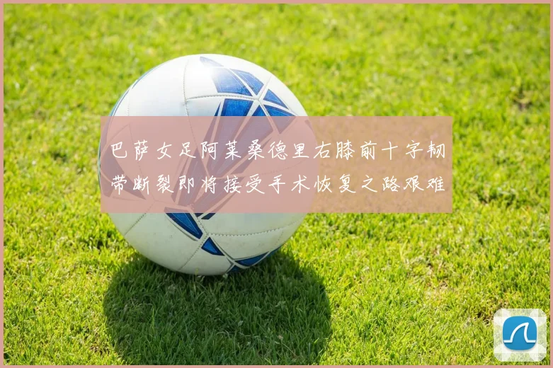 巴萨女足阿莱桑德里右膝前十字韧带断裂即将接受手术恢复之路艰难