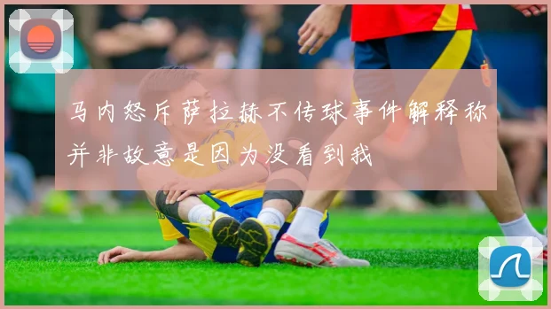 马内怒斥萨拉赫不传球事件解释称并非故意是因为没看到我