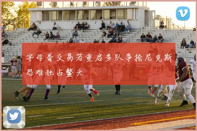 字母哥交易若重启多队争抢尼克斯恐难独占鳌头