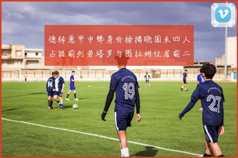 德转意甲中锋身价榜揭晓国米四人占据前列劳塔罗与图拉姆位居前二
