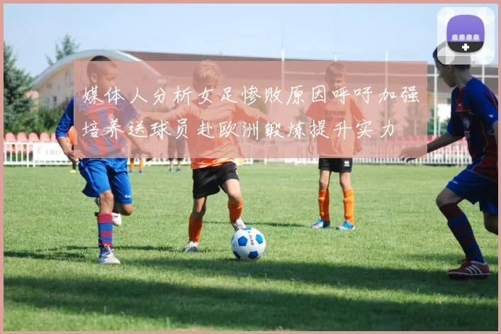 媒体人分析女足惨败原因呼吁加强培养送球员赴欧洲锻炼提升实力