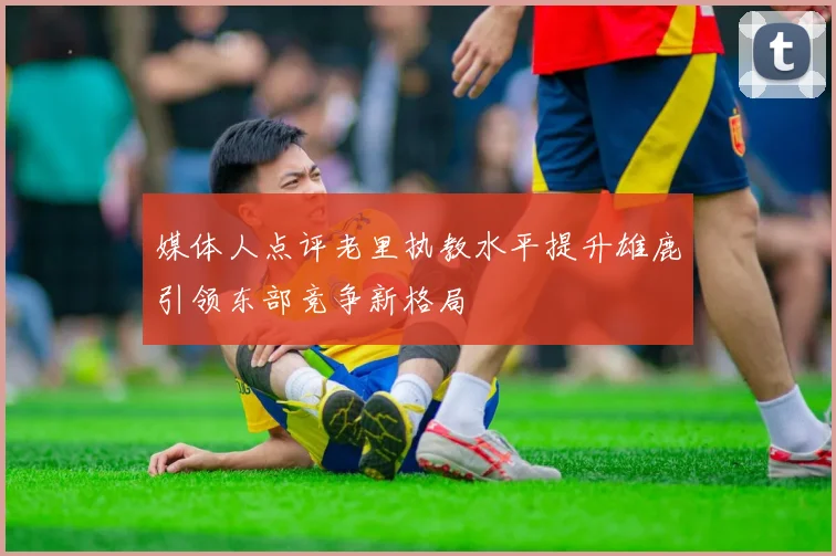 媒体人点评老里执教水平提升雄鹿引领东部竞争新格局