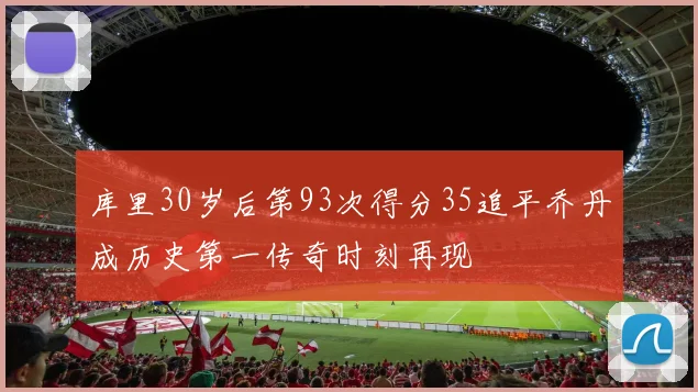 库里30岁后第93次得分35追平乔丹成历史第一传奇时刻再现
