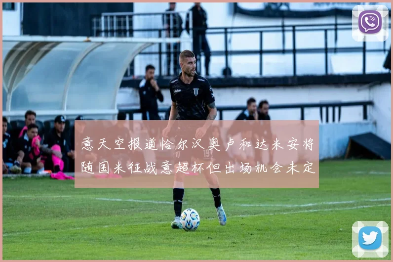 意天空报道恰尔汉奥卢和达米安将随国米征战意超杯但出场机会未定