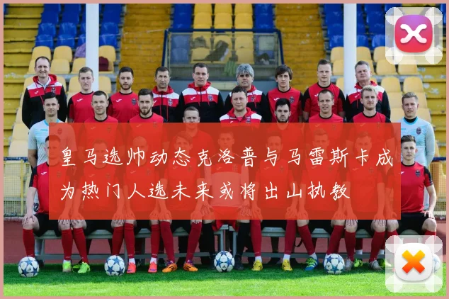 皇马选帅动态克洛普与马雷斯卡成为热门人选未来或将出山执教