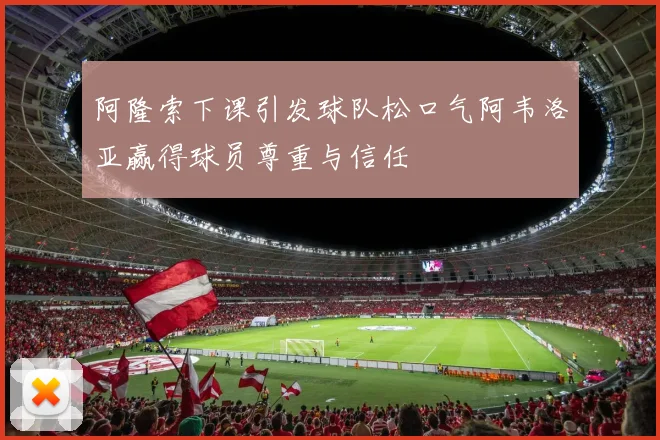 阿隆索下课引发球队松口气阿韦洛亚赢得球员尊重与信任