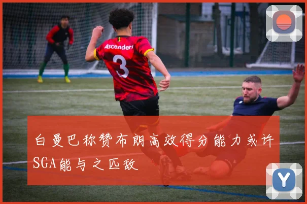 白曼巴称赞布朗高效得分能力或许SGA能与之匹敌