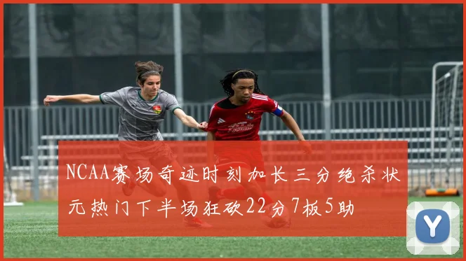 NCAA赛场奇迹时刻加长三分绝杀状元热门下半场狂砍22分7板5助