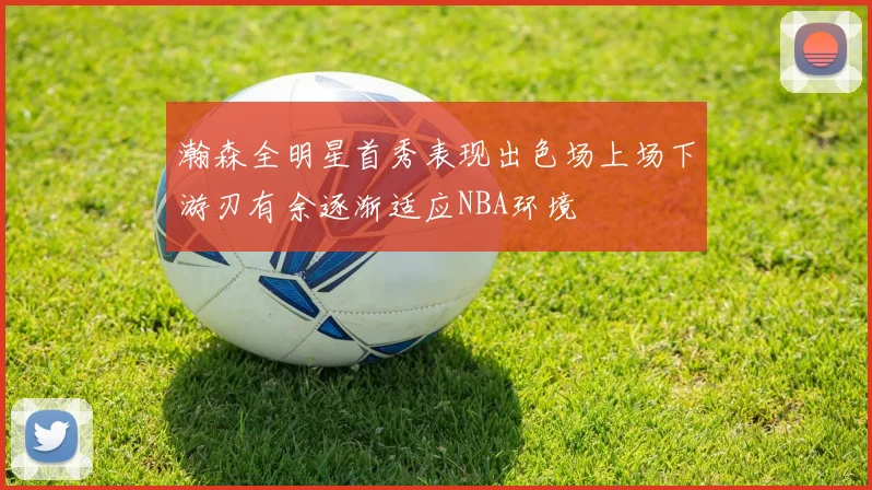瀚森全明星首秀表现出色场上场下游刃有余逐渐适应NBA环境