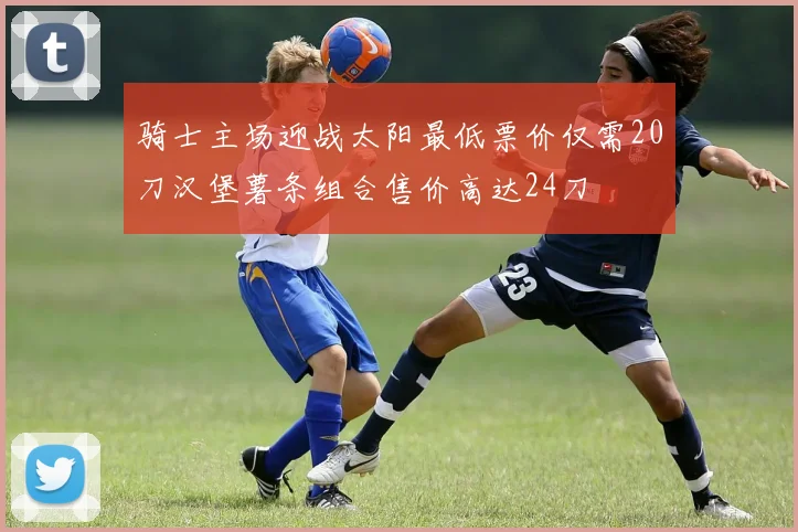 骑士主场迎战太阳最低票价仅需20刀汉堡薯条组合售价高达24刀
