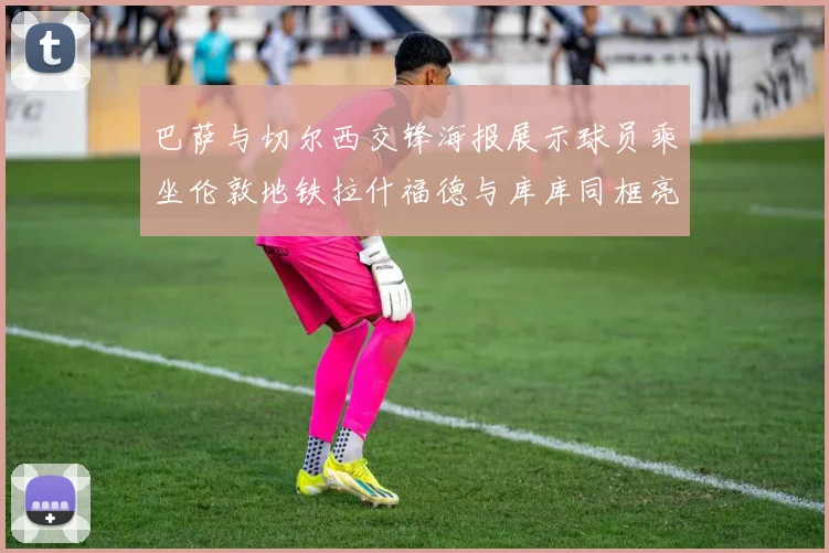 巴萨与切尔西交锋海报展示球员乘坐伦敦地铁拉什福德与库库同框亮相
