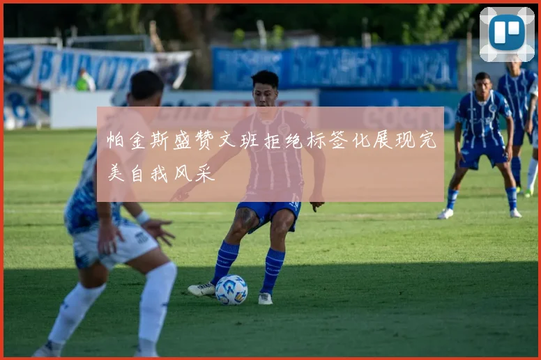 帕金斯盛赞文班拒绝标签化展现完美自我风采